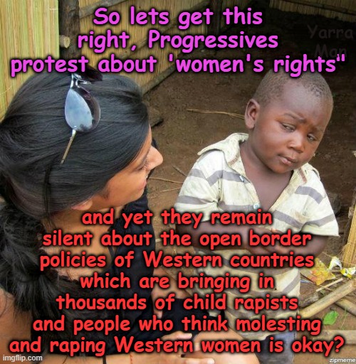 So what is the difference between "women's" rights and protecting women and kids? | So lets get this right, Progressives protest about 'women's rights"; Yarra Man; and yet they remain silent about the open border policies of Western countries which are bringing in thousands of child rapists and people who think molesting and raping Western women is okay? | image tagged in self gratification by proxy,woke virtue signaling,open borders,racism raping pedophiles,uk europe australia biden's usa | made w/ Imgflip meme maker