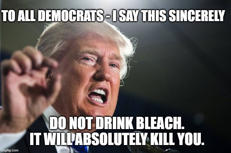 Trump on Bleach | TO ALL DEMOCRATS - I SAY THIS SINCERELY; DO NOT DRINK BLEACH. IT WILL ABSOLUTELY KILL YOU. | image tagged in donald trump | made w/ Imgflip meme maker
