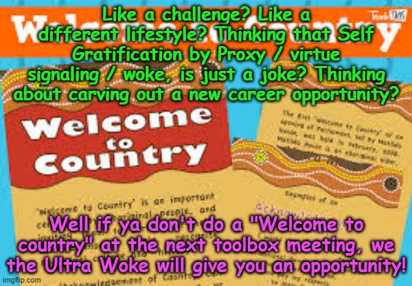Gotta love the Self Gratification by Proxy / Wokeness in Apartheid Australia! | Like a challenge? Like a different lifestyle? Thinking that Self Gratification by Proxy / virtue signaling / woke, is just a joke? Thinking about carving out a new career opportunity? Yarra Man; Well if ya don't do a "Welcome to country" at the next toolbox meeting, we the Ultra Woke will give you an opportunity! | image tagged in far left,virtue signaling,labor albanese kevin rudd,progressive | made w/ Imgflip meme maker