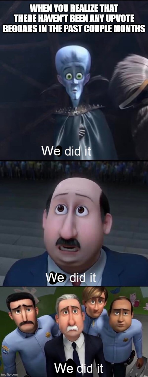 We did it... | WHEN YOU REALIZE THAT THERE HAVEN'T BEEN ANY UPVOTE BEGGARS IN THE PAST COUPLE MONTHS; We; We; We | image tagged in i did it,we did it we time traveled,we did it boys,upvote begging,lol so funny | made w/ Imgflip meme maker