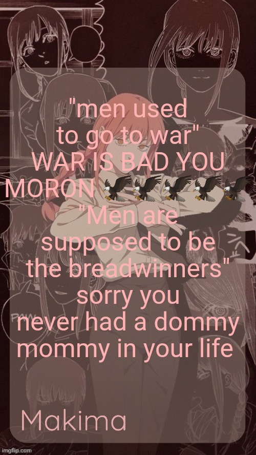 Millie's Makima announcement template (thanks @.Misa.) | "men used to go to war" WAR IS BAD YOU MORON 🦅🦅🦅🦅🦅
"Men are supposed to be the breadwinners" sorry you never had a dommy mommy in your life | image tagged in millie's makima announcement template thanks misa | made w/ Imgflip meme maker