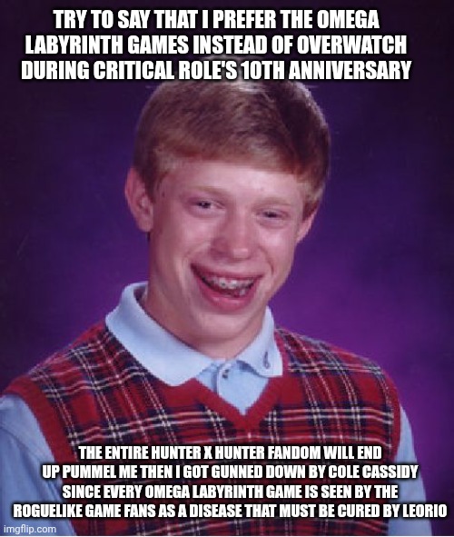 Bad Luck Brian | TRY TO SAY THAT I PREFER THE OMEGA LABYRINTH GAMES INSTEAD OF OVERWATCH DURING CRITICAL ROLE'S 10TH ANNIVERSARY; THE ENTIRE HUNTER X HUNTER FANDOM WILL END UP PUMMEL ME THEN I GOT GUNNED DOWN BY COLE CASSIDY SINCE EVERY OMEGA LABYRINTH GAME IS SEEN BY THE ROGUELIKE GAME FANS AS A DISEASE THAT MUST BE CURED BY LEORIO | image tagged in bad luck brian,critical role,omega labyrinth,hunter x hunter,overwatch | made w/ Imgflip meme maker