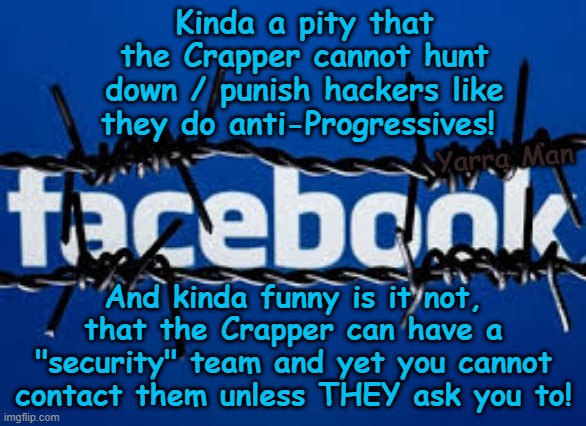 Pity the Crapper cannot hunt down hackers like they do with anti-Progressives! | Kinda a pity that the Crapper cannot hunt down / punish hackers like they do anti-Progressives! Yarra Man; And kinda funny is it not, that the Crapper can have a "security" team and yet you cannot contact them unless THEY ask you to! | image tagged in facebook zuckerburg,far left kin punishment,china north korea russia,victimisation,bbc abc cnn msnbc cbs fairfax channel 9 | made w/ Imgflip meme maker