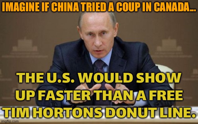 IMAGINE IF CHINA TRIED A COUP IN CANADA... | IMAGINE IF CHINA TRIED A COUP IN CANADA... THE U.S. WOULD SHOW UP FASTER THAN A FREE TIM HORTONS DONUT LINE. | image tagged in memes,vladimir putin,imagine,that's the evilest thing i can imagine,good guy putin,russo-ukrainian war | made w/ Imgflip meme maker