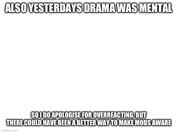 ALSO YESTERDAYS DRAMA WAS MENTAL; SO I DO APOLOGISE FOR OVERREACTING, BUT THERE COULD HAVE BEEN A BETTER WAY TO MAKE MODS AWARE | made w/ Imgflip meme maker