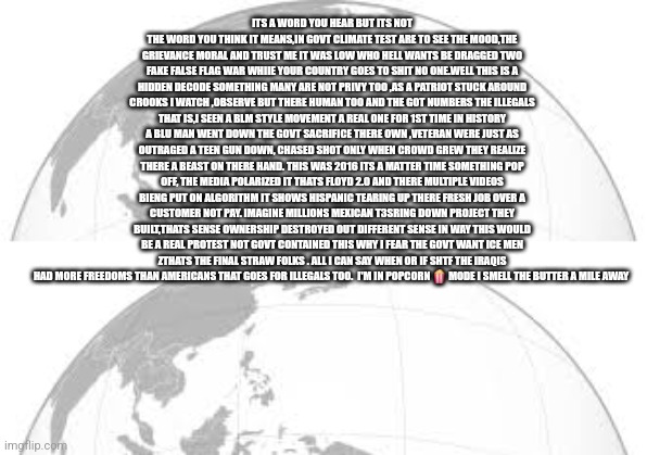 Readers highgest : They built it will they destroy it ? MEXICAN Lives matter scarier than you think | ITS A WORD YOU HEAR BUT ITS NOT THE WORD YOU THINK IT MEANS,IN GOVT CLIMATE TEST ARE TO SEE THE MOOD,THE GRIEVANCE MORAL AND TRUST ME IT WAS LOW WHO HELL WANTS BE DRAGGED TWO FAKE FALSE FLAG WAR WHIIE YOUR COUNTRY GOES TO SHIT NO ONE.WELL THIS IS A HIDDEN DECODE SOMETHING MANY ARE NOT PRIVY TOO ,AS A PATRIOT STUCK AROUND CROOKS I WATCH ,OBSERVE BUT THERE HUMAN TOO AND THE GOT NUMBERS THE ILLEGALS THAT IS,I SEEN A BLM STYLE MOVEMENT A REAL ONE FOR 1ST TIME IN HISTORY A BLU MAN WENT DOWN THE GOVT SACRIFICE THERE OWN ,VETERAN WERE JUST AS OUTRAGED A TEEN GUN DOWN, CHASED SHOT ONLY WHEN CROWD GREW THEY REALIZE THERE A BEAST ON THERE HAND. THIS WAS 2016 ITS A MATTER TIME SOMETHING POP OFF, THE MEDIA POLARIZED IT THATS FLOYD 2.0 AND THERE MULTIPLE VIDEOS BIENG PUT ON ALGORITHM IT SHOWS HISPANIC TEARING UP THERE FRESH JOB OVER A CUSTOMER NOT PAY. IMAGINE MILLIONS MEXICAN T3SRING DOWN PROJECT THEY BUILT,THATS SENSE OWNERSHIP DESTROYED OUT DIFFERENT SENSE IN WAY THIS WOULD BE A REAL PROTEST NOT GOVT CONTAINED THIS WHY I FEAR THE GOVT WANT ICE MEN ZTHATS THE FINAL STRAW FOLKS . ALL I CAN SAY WHEN OR IF SHTF THE IRAQIS HAD MORE FREEDOMS THAN AMERICANS THAT GOES FOR ILLEGALS TOO.  I'M IN POPCORN 🍿 MODE I SMELL THE BUTTER A MILE AWAY | image tagged in protest,mexico,remote view | made w/ Imgflip meme maker