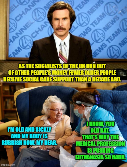 If leftists have their way this is the future for the elderly in the U.S. as well. | AS THE SOCIALISTS OF THE UK RUN OUT OF OTHER PEOPLE'S MONEY FEWER OLDER PEOPLE RECEIVE SOCIAL CARE SUPPORT THAN A DECADE AGO. I'M OLD AND SICKLY AND MY BODY IS RUBBISH NOW, MY DEAR. I KNOW, YOU OLD BAT.  THAT'S WHY THE MEDICAL PROFESSION IS PUSHING EUTHANASIA SO HARD. | image tagged in yep | made w/ Imgflip meme maker