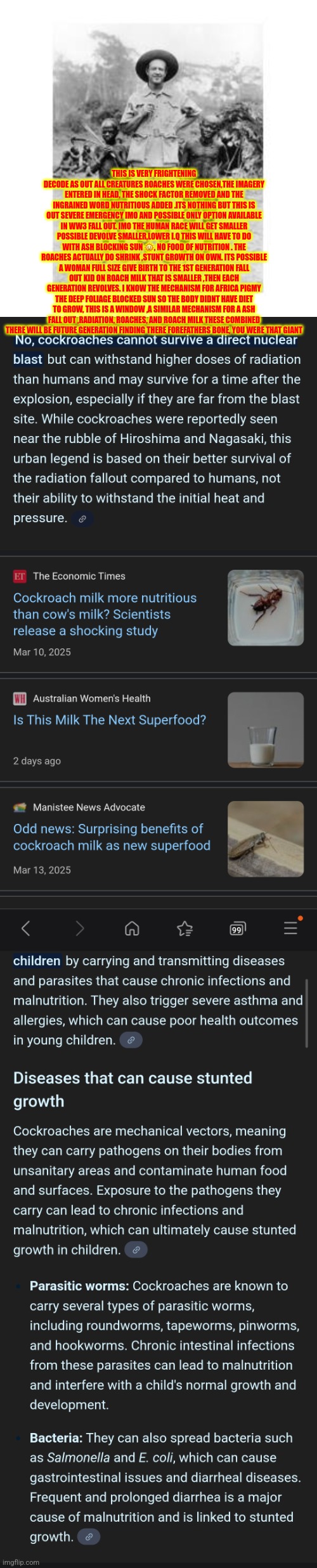 Readers highgest : Honey I shrunk the human race,ww3 fall out remote viewed | THIS IS VERY FRIGHTENING DECODE AS OUT ALL CREATURES ROACHES WERE CHOSEN,THE IMAGERY ENTERED IN HEAD, THE SHOCK FACTOR REMOVED AND THE INGRAINED WORD NUTRITIOUS ADDED .ITS NOTHING BUT THIS IS OUT SEVERE EMERGENCY IMO AND POSSIBLE ONLY OPTION AVAILABLE IN WW3 FALL OUT. IMO THE HUMAN RACE WILL GET SMALLER POSSIBLE DEVOLVE SMALLER,LOWER I.Q THIS WILL HAVE TO DO WITH ASH BLOCKING SUN 🌞, NO FOOD OF NUTRITION . THE ROACHES ACTUALLY DO SHRINK ,STUNT GROWTH ON OWN. ITS POSSIBLE A WOMAN FULL SIZE GIVE BIRTH TO THE 1ST GENERATION FALL OUT KID ON ROACH MILK THAT IS SMALLER ,THEN EACH GENERATION REVOLVES. I KNOW THE MECHANISM FOR AFRICA PIGMY THE DEEP FOLIAGE BLOCKED SUN SO THE BODY DIDNT HAVE DIET TO GROW, THIS IS A WINDOW ,A SIMILAR MECHANISM FOR A ASH FALL OUT ,RADIATION, ROACHES, AND ROACH MILK THESE COMBINED THERE WILL BE FUTURE GENERATION FINDING THERE FOREFATHERS BONE, YOU WERE THAT GIANT | image tagged in ww3,wow,fallout | made w/ Imgflip meme maker