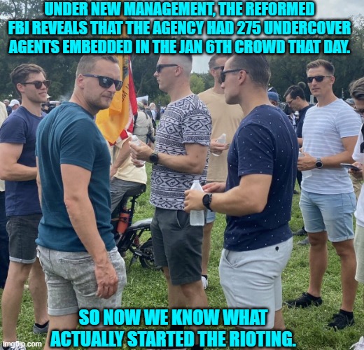 Mystery solved, eh? | UNDER NEW MANAGEMENT, THE REFORMED FBI REVEALS THAT THE AGENCY HAD 275 UNDERCOVER AGENTS EMBEDDED IN THE JAN 6TH CROWD THAT DAY. SO NOW WE KNOW WHAT ACTUALLY STARTED THE RIOTING. | image tagged in yep | made w/ Imgflip meme maker