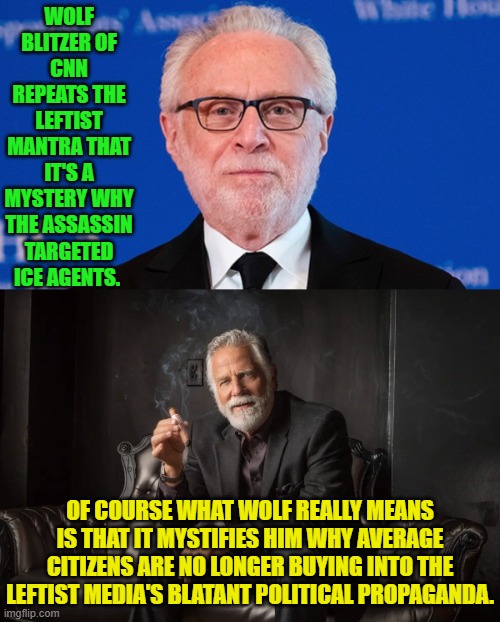 Maybe it has to do with every leftist media lie getting debunked, eh Blitzer? | WOLF BLITZER OF CNN REPEATS THE LEFTIST MANTRA THAT IT'S A MYSTERY WHY THE ASSASSIN TARGETED ICE AGENTS. OF COURSE WHAT WOLF REALLY MEANS IS THAT IT MYSTIFIES HIM WHY AVERAGE CITIZENS ARE NO LONGER BUYING INTO THE LEFTIST MEDIA'S BLATANT POLITICAL PROPAGANDA. | image tagged in yep | made w/ Imgflip meme maker