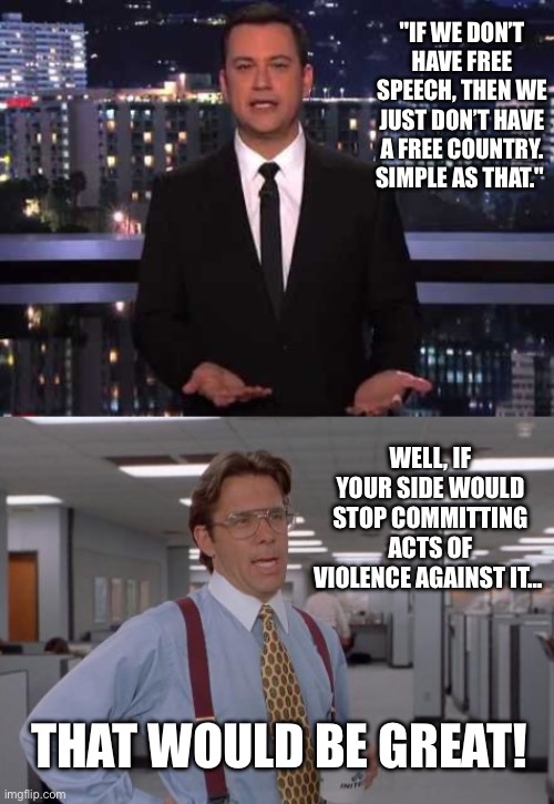 Free Speech - Kimmel | "IF WE DON’T HAVE FREE SPEECH, THEN WE JUST DON’T HAVE A FREE COUNTRY. SIMPLE AS THAT."; WELL, IF YOUR SIDE WOULD STOP COMMITTING ACTS OF VIOLENCE AGAINST IT…; THAT WOULD BE GREAT! | image tagged in jimmy kimmel,that would be great,left violence | made w/ Imgflip meme maker