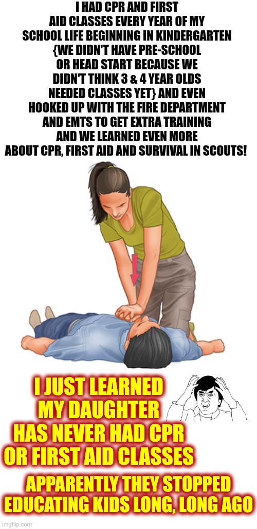 Wake The Duck Up!!  If You Can't Do It Yourself You Are Dependent On Someone Else For BASIC Life Skills!  WTF People?  SUX 2 B U | I HAD CPR AND FIRST AID CLASSES EVERY YEAR OF MY SCHOOL LIFE BEGINNING IN KINDERGARTEN
{WE DIDN'T HAVE PRE-SCHOOL OR HEAD START BECAUSE WE DIDN'T THINK 3 & 4 YEAR OLDS NEEDED CLASSES YET} AND EVEN HOOKED UP WITH THE FIRE DEPARTMENT AND EMTS TO GET EXTRA TRAINING AND WE LEARNED EVEN MORE ABOUT CPR, FIRST AID AND SURVIVAL IN SCOUTS! I JUST LEARNED MY DAUGHTER HAS NEVER HAD CPR OR FIRST AID CLASSES; APPARENTLY THEY STOPPED EDUCATING KIDS LONG, LONG AGO | image tagged in first aid cpr heart attack,memes,first aid,cpr,basic survival skills,wake up | made w/ Imgflip meme maker