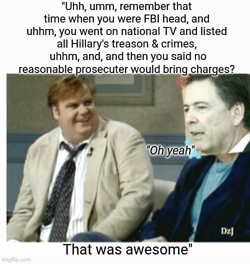 Karma Finally Comin' Round For Dirtbag Dems | "Uhh, umm, remember that time when you were FBI head, and uhhm, you went on national TV and listed all Hillary's treason & crimes,  uhhm, and, and then you said no reasonable prosecuter would bring charges? "Oh yeah"; That was awesome" | image tagged in democrat,criminal,guilty,libtard,traitor,totally busted | made w/ Imgflip meme maker
