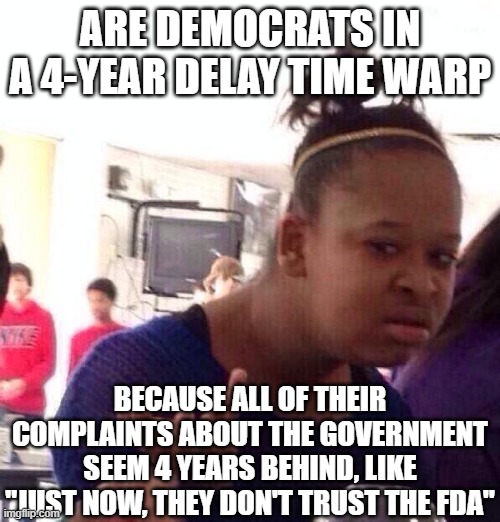 Black Girl Wat | ARE DEMOCRATS IN A 4-YEAR DELAY TIME WARP; BECAUSE ALL OF THEIR COMPLAINTS ABOUT THE GOVERNMENT SEEM 4 YEARS BEHIND, LIKE "JUST NOW, THEY DON'T TRUST THE FDA" | image tagged in memes,black girl wat | made w/ Imgflip meme maker