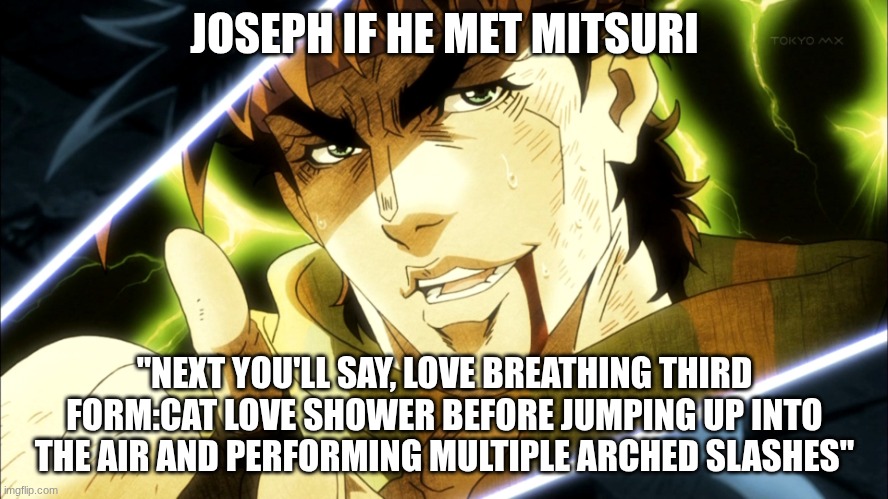 Yes I can imagine Joseph saying this to her | JOSEPH IF HE MET MITSURI; "NEXT YOU'LL SAY, LOVE BREATHING THIRD FORM:CAT LOVE SHOWER BEFORE JUMPING UP INTO THE AIR AND PERFORMING MULTIPLE ARCHED SLASHES" | image tagged in jojo meme | made w/ Imgflip meme maker