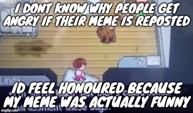 I DONT KNOW WHY PEOPLE GET ANGRY IF THEIR MEME IS REPOSTED; ID FEEL HONOURED BECAUSE MY MEME WAS ACTUALLY FUNNY | made w/ Imgflip meme maker