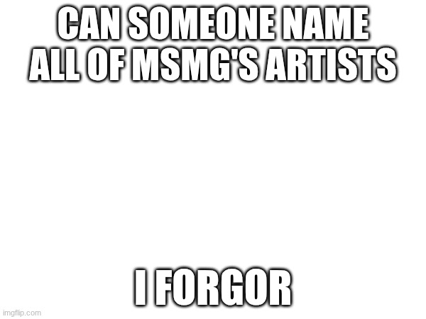 i need to know | CAN SOMEONE NAME ALL OF MSMG'S ARTISTS; I FORGOR | image tagged in e | made w/ Imgflip meme maker