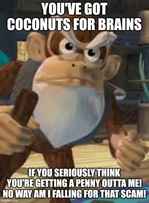 Cranky Kong | YOU'VE GOT COCONUTS FOR BRAINS IF YOU SERIOUSLY THINK YOU'RE GETTING A PENNY OUTTA ME! NO WAY AM I FALLING FOR THAT SCAM! | image tagged in cranky kong | made w/ Imgflip meme maker