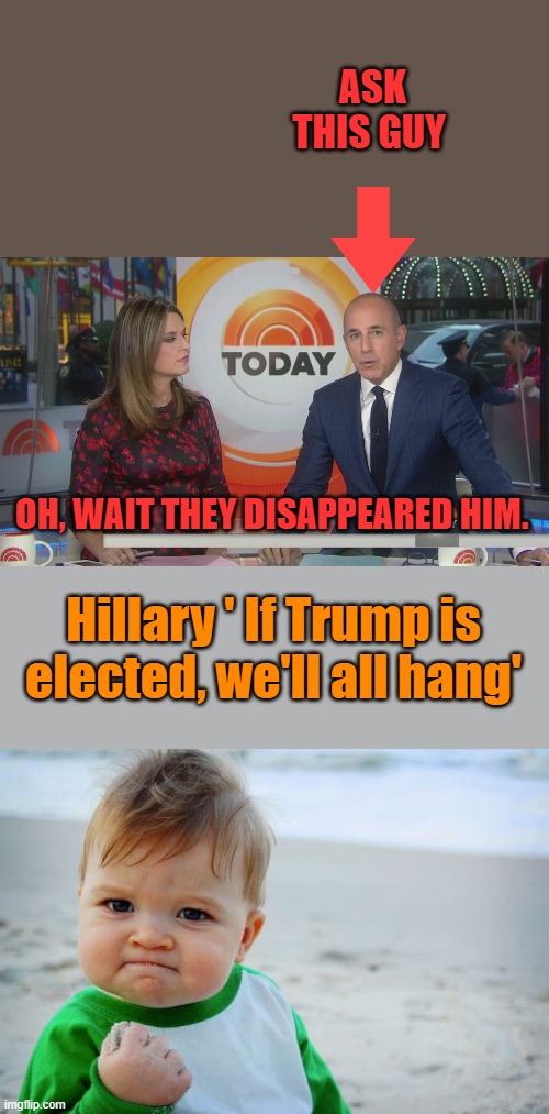 If DOJ could get Matt to go states evidence, Hill would be finished. You think Matt quit on his own?Hills meltdown after debate | ASK THIS GUY; OH, WAIT THEY DISAPPEARED HIM. Hillary ' If Trump is elected, we'll all hang' | image tagged in memes,success kid original | made w/ Imgflip meme maker