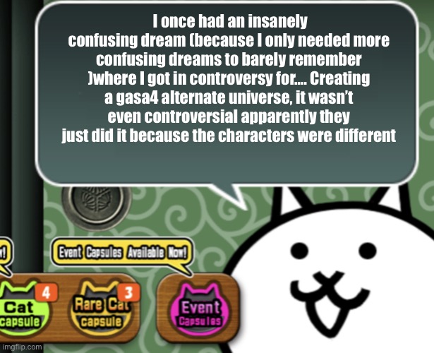That’s not even the weirdest one | I once had an insanely confusing dream (because I only needed more confusing dreams to barely remember )where I got in controversy for…. Creating a gasa4 alternate universe, it wasn’t even controversial apparently they just did it because the characters were different | image tagged in the basic cat says something | made w/ Imgflip meme maker