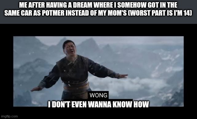 I'm scared to know why | ME AFTER HAVING A DREAM WHERE I SOMEHOW GOT IN THE SAME CAR AS POTMER INSTEAD OF MY MOM'S (WORST PART IS I'M 14); I DON'T EVEN WANNA KNOW HOW | image tagged in i don't even wanna know | made w/ Imgflip meme maker