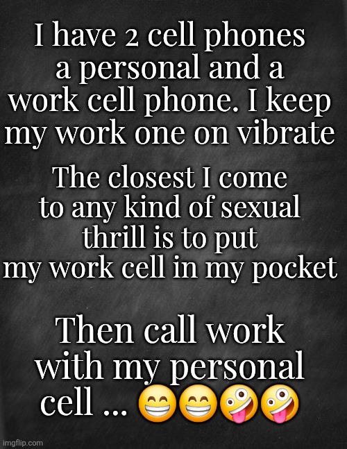Cell Phones | I have 2 cell phones a personal and a work cell phone. I keep my work one on vibrate; The closest I come to any kind of sexual thrill is to put my work cell in my pocket; Then call work with my personal cell ... 😁😁🤪🤪 | image tagged in phone,sex | made w/ Imgflip meme maker