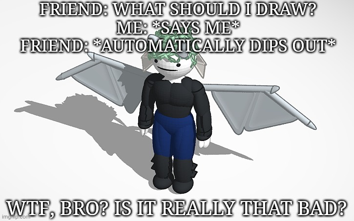 She Can Be A Very Confusing Person | FRIEND: WHAT SHOULD I DRAW?
ME: *SAYS ME*
FRIEND: *AUTOMATICALLY DIPS OUT*; WTF, BRO? IS IT REALLY THAT BAD? | image tagged in sars v1 thank you grace,dea btw obv,idk anymore,but really,lmao,i mean i dont like me either but damn | made w/ Imgflip meme maker