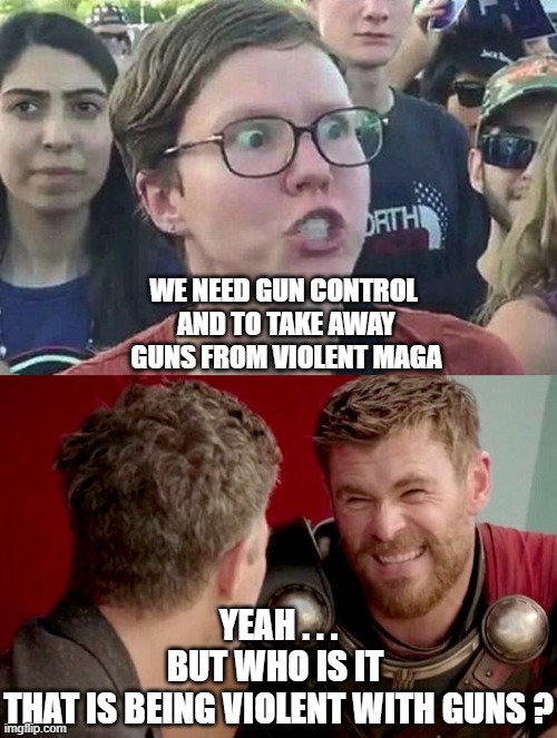 Rules for me, and not for thee | WE NEED GUN CONTROL 
AND TO TAKE AWAY GUNS FROM VIOLENT MAGA; YEAH . . .
BUT WHO IS IT 
THAT IS BEING VIOLENT WITH GUNS ? | image tagged in triggered liberal,is it really though,leftists,liberals,democrats | made w/ Imgflip meme maker