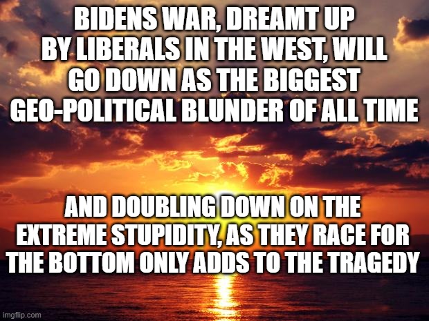 Sunset | BIDENS WAR, DREAMT UP BY LIBERALS IN THE WEST, WILL GO DOWN AS THE BIGGEST GEO-POLITICAL BLUNDER OF ALL TIME; AND DOUBLING DOWN ON THE EXTREME STUPIDITY, AS THEY RACE FOR THE BOTTOM ONLY ADDS TO THE TRAGEDY | image tagged in sunset | made w/ Imgflip meme maker