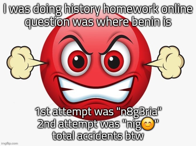 a1qcdo | I was doing history homework online
question was where benin is; 1st attempt was "n8g3ria"
2nd attempt was "nig😊"
total accidents btw | image tagged in a1qcdo | made w/ Imgflip meme maker