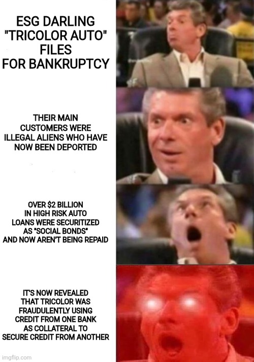 the most epic "woke = broke" chapter so far | ESG DARLING "TRICOLOR AUTO"
FILES FOR BANKRUPTCY; THEIR MAIN CUSTOMERS WERE
ILLEGAL ALIENS WHO HAVE
NOW BEEN DEPORTED; OVER $2 BILLION IN HIGH RISK AUTO LOANS WERE SECURITIZED AS "SOCIAL BONDS" AND NOW AREN'T BEING REPAID; IT'S NOW REVEALED THAT TRICOLOR WAS FRAUDULENTLY USING CREDIT FROM ONE BANK AS COLLATERAL TO SECURE CREDIT FROM ANOTHER | image tagged in mr mcmahon reaction | made w/ Imgflip meme maker
