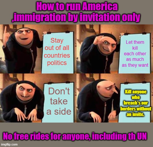 Sovereign State | How to run America ,immigration by invitation only; Stay out of all countries politics; Let them kill each other as much as they want; Don't take a side; Kill anyone who breach's our borders without an invite. No free rides for anyone, including th UN | image tagged in memes,gru's plan | made w/ Imgflip meme maker