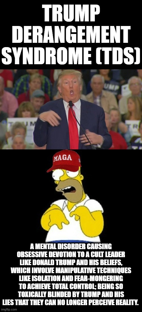 TRUMP DERANGEMENT SYNDROME (TDS) | TRUMP DERANGEMENT SYNDROME (TDS); A MENTAL DISORDER CAUSING OBSESSIVE DEVOTION TO A CULT LEADER LIKE DONALD TRUMP AND HIS BELIEFS, WHICH INVOLVE MANIPULATIVE TECHNIQUES LIKE ISOLATION AND FEAR-MONGERING TO ACHIEVE TOTAL CONTROL; BEING SO TOXICALLY BLINDED BY TRUMP AND HIS LIES THAT THEY CAN NO LONGER PERCEIVE REALITY. | image tagged in tds,trump derangement syndrome,cult,obsessive,manipulation,control | made w/ Imgflip meme maker