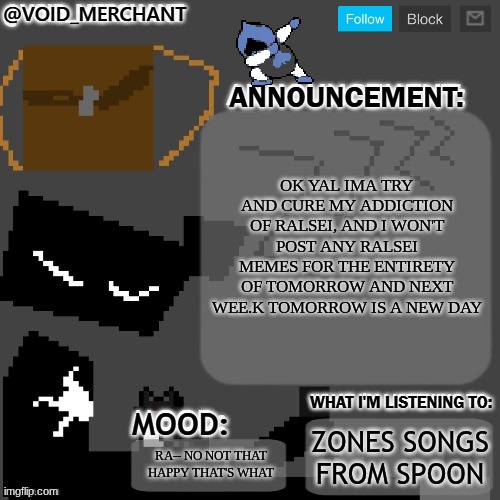 random lancer | OK YAL IMA TRY AND CURE MY ADDICTION OF RALSEI, AND I WON'T POST ANY RALSEI MEMES FOR THE ENTIRETY OF TOMORROW AND NEXT WEE.K TOMORROW IS A NEW DAY; ZONES SONGS FROM SPOON; RA-- NO NOT THAT HAPPY THAT'S WHAT | image tagged in void_merchant's announcement temp | made w/ Imgflip meme maker