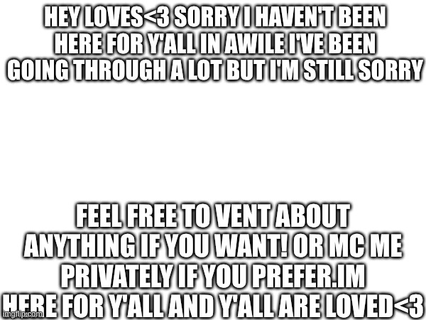 hey my babys <3 | HEY LOVES<3 SORRY I HAVEN'T BEEN HERE FOR Y'ALL IN AWILE I'VE BEEN GOING THROUGH A LOT BUT I'M STILL SORRY; FEEL FREE TO VENT ABOUT ANYTHING IF YOU WANT! OR MC ME PRIVATELY IF YOU PREFER.IM HERE FOR Y'ALL AND Y'ALL ARE LOVED<3 | made w/ Imgflip meme maker
