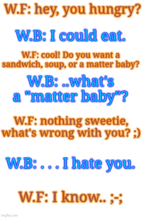 Going back to my roots | W.F: hey, you hungry? W.B: I could eat. W.F: cool! Do you want a sandwich, soup, or a matter baby? W.B: ..what's a "matter baby"? W.F: nothing sweetie, what's wrong with you? ;); W.B: . . . I hate you. W.F: I know.. ;-; | made w/ Imgflip meme maker