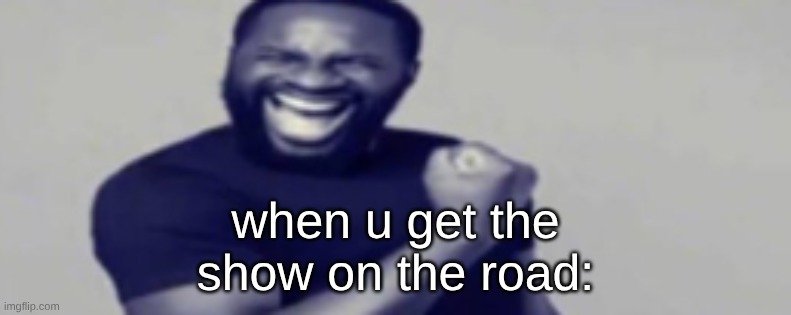 when u get the show on the road: | made w/ Imgflip meme maker