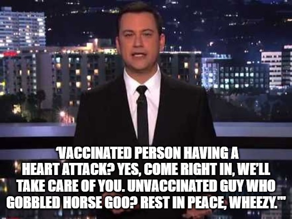 Jimmy Kimmel | ‘VACCINATED PERSON HAVING A HEART ATTACK? YES, COME RIGHT IN, WE’LL TAKE CARE OF YOU. UNVACCINATED GUY WHO GOBBLED HORSE GOO? REST IN PEACE, | image tagged in jimmy kimmel | made w/ Imgflip meme maker