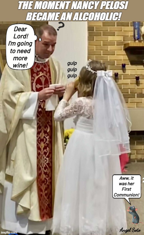 the moment nancy pelosi became an alcoholic | THE MOMENT NANCY PELOSI
 BECAME AN ALCOHOLIC! Dear
 Lord!
I'm going
to need
more
wine! gulp
gulp
gulp; Aww, it
was her
First
Communion! Angel Soto | image tagged in nancy pelosi's catholic communion,nancy pelosi,catholic,first communion,wine,alcoholic | made w/ Imgflip meme maker