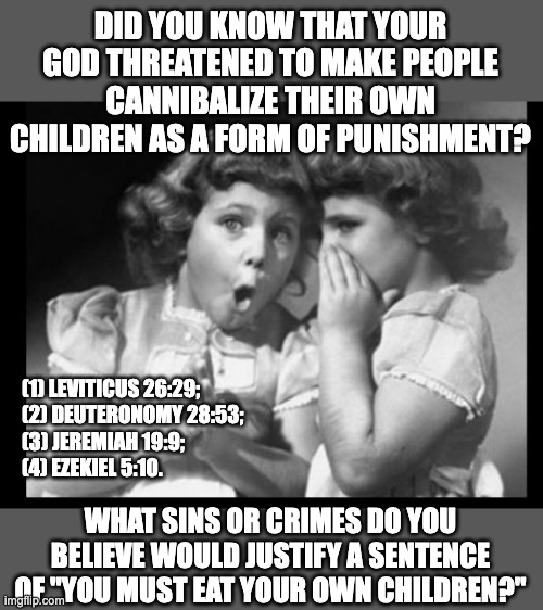 Disgusting. | DID YOU KNOW THAT YOUR GOD THREATENED TO MAKE PEOPLE CANNIBALIZE THEIR OWN CHILDREN AS A FORM OF PUNISHMENT? (1) LEVITICUS 26:29;
(2) DEUTERONOMY 28:53;
(3) JEREMIAH 19:9;
(4) EZEKIEL 5:10. WHAT SINS OR CRIMES DO YOU BELIEVE WOULD JUSTIFY A SENTENCE OF "YOU MUST EAT YOUR OWN CHILDREN?" | image tagged in friends sharing,atheist,atheism | made w/ Imgflip meme maker