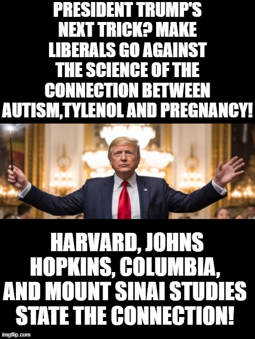 Facts! | PRESIDENT TRUMP'S NEXT TRICK? MAKE LIBERALS GO AGAINST THE SCIENCE OF THE CONNECTION BETWEEN AUTISM,TYLENOL AND PREGNANCY! HARVARD, JOHNS HOPKINS, COLUMBIA, AND MOUNT SINAI STUDIES STATE THE CONNECTION! | image tagged in and that's a fact | made w/ Imgflip meme maker