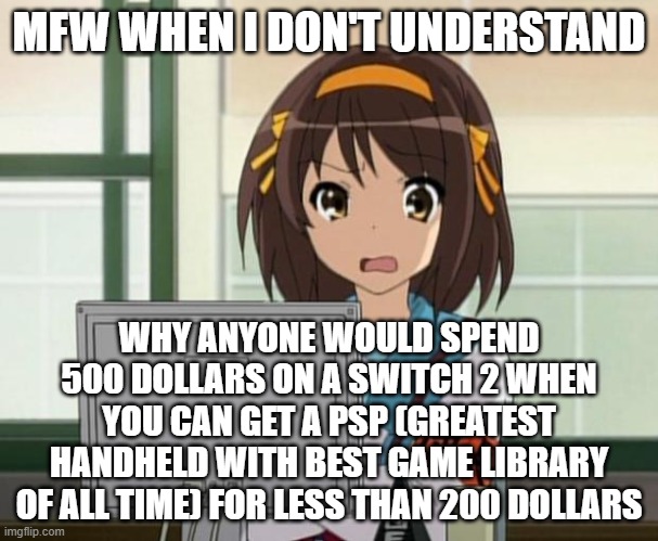 PSP FTW! | MFW WHEN I DON'T UNDERSTAND; WHY ANYONE WOULD SPEND 500 DOLLARS ON A SWITCH 2 WHEN YOU CAN GET A PSP (GREATEST HANDHELD WITH BEST GAME LIBRARY OF ALL TIME) FOR LESS THAN 200 DOLLARS | image tagged in haruhi internet disturbed | made w/ Imgflip meme maker
