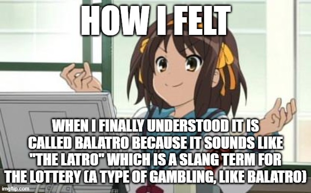 Haruhi Computer | HOW I FELT; WHEN I FINALLY UNDERSTOOD IT IS CALLED BALATRO BECAUSE IT SOUNDS LIKE "THE LATRO" WHICH IS A SLANG TERM FOR THE LOTTERY (A TYPE OF GAMBLING, LIKE BALATRO) | image tagged in haruhi computer | made w/ Imgflip meme maker