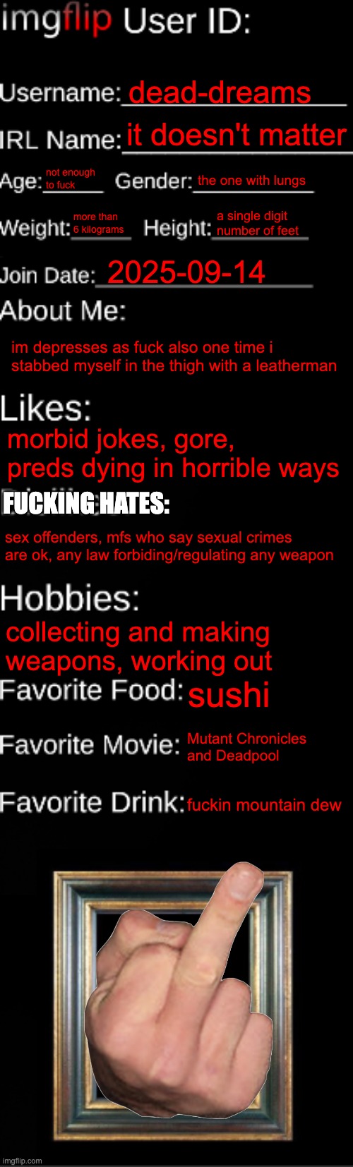 imgflip ID Card | dead-dreams; it doesn't matter; not enough to fuck; the one with lungs; more than 6 kilograms; a single digit number of feet; 2025-09-14; im depresses as fuck also one time i stabbed myself in the thigh with a leatherman; morbid jokes, gore, preds dying in horrible ways; FUCKING HATES:; sex offenders, mfs who say sexual crimes are ok, any law forbiding/regulating any weapon; collecting and making weapons, working out; sushi; Mutant Chronicles 
and Deadpool; fuckin mountain dew | image tagged in imgflip id card | made w/ Imgflip meme maker