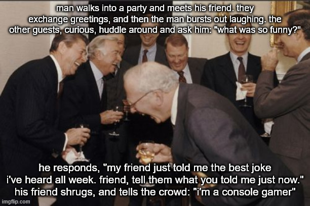true story | man walks into a party and meets his friend. they exchange greetings, and then the man bursts out laughing. the other guests, curious, huddle around and ask him: "what was so funny?"; he responds, "my friend just told me the best joke i've heard all week. friend, tell them what you told me just now."
his friend shrugs, and tells the crowd: "i'm a console gamer" | image tagged in memes,laughing men in suits,consoles,pc gaming | made w/ Imgflip meme maker