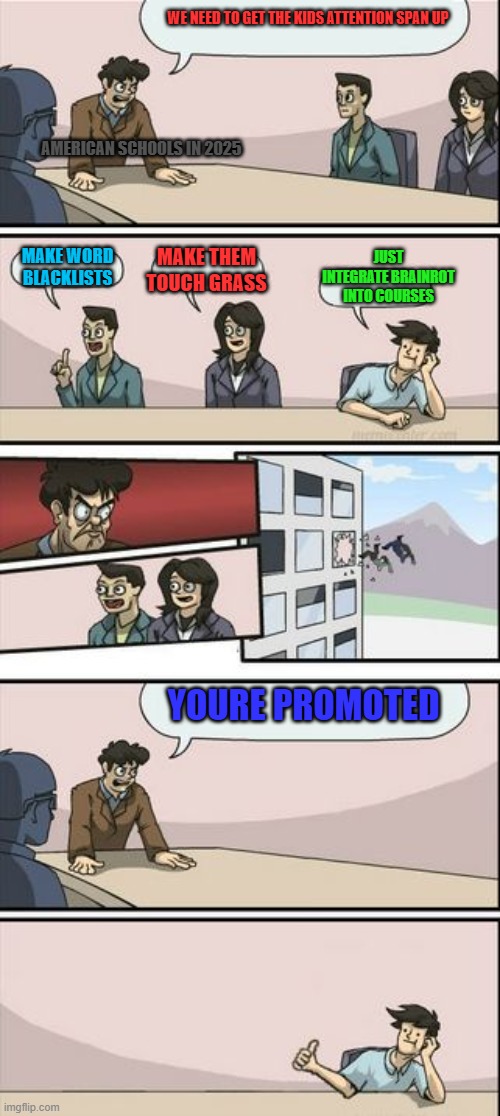 Boardroom Meeting Sugg 2 | WE NEED TO GET THE KIDS ATTENTION SPAN UP; AMERICAN SCHOOLS IN 2025; JUST INTEGRATE BRAINROT INTO COURSES; MAKE THEM TOUCH GRASS; MAKE WORD BLACKLISTS; YOURE PROMOTED | image tagged in boardroom meeting sugg 2 | made w/ Imgflip meme maker