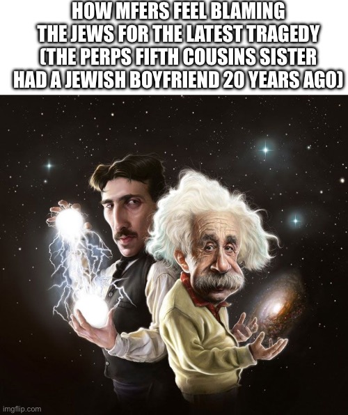 Mfers be blaming the Jews for everything | HOW MFERS FEEL BLAMING THE JEWS FOR THE LATEST TRAGEDY (THE PERPS FIFTH COUSINS SISTER HAD A JEWISH BOYFRIEND 20 YEARS AGO) | image tagged in blank white template,nikola tesla albert einstein,antisemitism,full retard,stupid people | made w/ Imgflip meme maker
