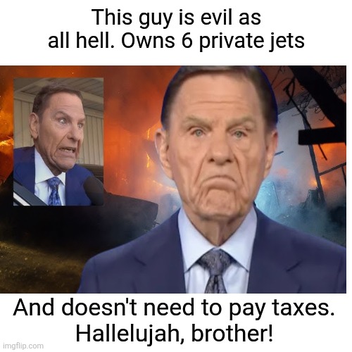 Blank Transparent Square Meme | This guy is evil as all hell. Owns 6 private jets And doesn't need to pay taxes.
Hallelujah, brother! | image tagged in memes,blank transparent square | made w/ Imgflip meme maker