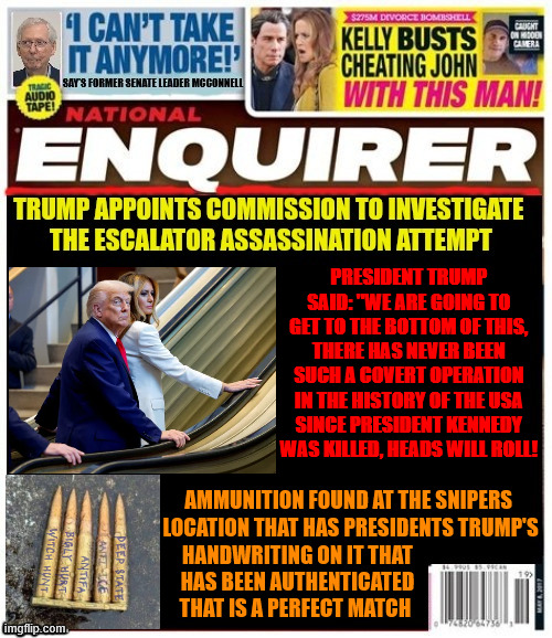 National Enquirer Escalator Investigation Commission | PRESIDENT TRUMP SAID: "WE ARE GOING TO GET TO THE BOTTOM OF THIS, THERE HAS NEVER BEEN SUCH A COVERT OPERATION IN THE HISTORY OF THE USA SINCE PRESIDENT KENNEDY  WAS KILLED, HEADS WILL ROLL! AMMUNITION FOUND AT THE SNIPERS 

LOCATION THAT HAS PRESIDENTS TRUMP'S; HANDWRITING ON IT THAT
 HAS BEEN AUTHENTICATED
 THAT IS A PERFECT MATCH | image tagged in national enquirer escalator investigation commission,united nations death trap,trump's handwriting on texas snipers ammo | made w/ Imgflip meme maker
