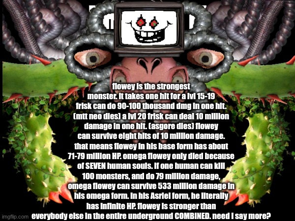 omega flowey laugh | flowey is the strongest monster. it takes one hit for a lvl 15-19 frisk can do 90-100 thousand dmg in one hit. (mtt neo dies) a lvl 20 frisk can deal 10 million damage in one hit. (asgore dies) flowey can survive eight hits of 10 million damage. that means flowey in his base form has about 71-79 million HP. omega flowey only died because of SEVEN human souls. if one human can kill 100 monsters, and do 79 million damage, omega flowey can survive 533 million damage in his omega form. in his Asriel form, he literally has infinite HP. flowey is stronger than everybody else in the entire underground COMBINED. need I say more? | made w/ Imgflip meme maker